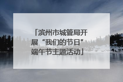 滨州市城管局开展“我们的节日”端午节主题活动