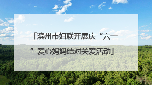 滨州市妇联开展庆“六一”爱心妈妈结对关爱活动