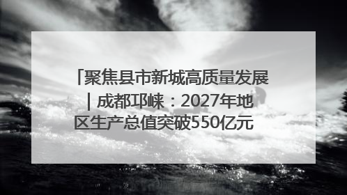 聚焦县市新城高质量发展｜成都邛崃：2027年地区生产总值突破550亿元、建成五百亿级园区