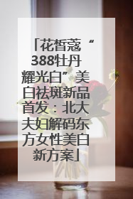 花皙蔻“388牡丹耀光白”美白祛斑新品首发：北大夫妇解码东方女性美白新方案