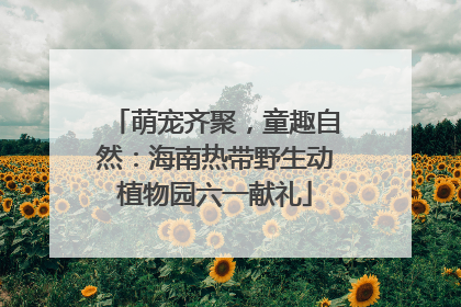 萌宠齐聚，童趣自然：海南热带野生动植物园六一献礼