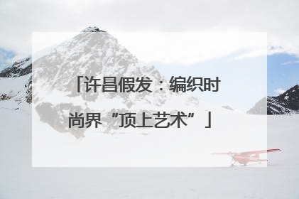 许昌假发：编织时尚界“顶上艺术”