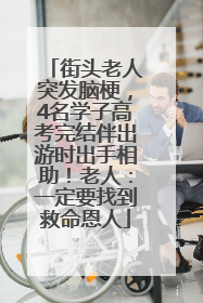 街头老人突发脑梗，4名学子高考完结伴出游时出手相助！老人：一定要找到救命恩人
