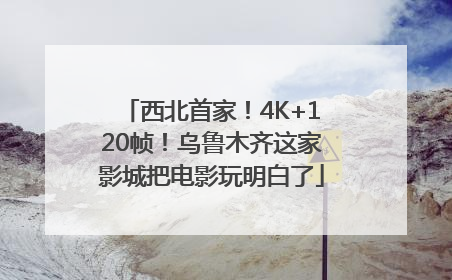 西北首家！4K+120帧！乌鲁木齐这家影城把电影玩明白了
