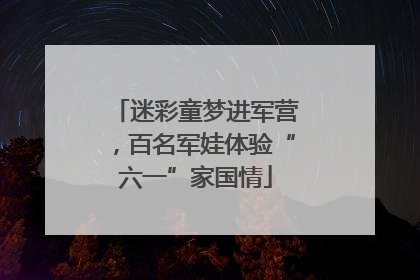 迷彩童梦进军营，百名军娃体验“六一”家国情