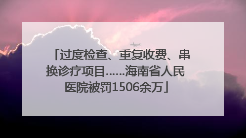 过度检查、重复收费、串换诊疗项目……海南省人民医院被罚1506余万