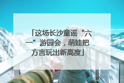 这场长沙童谣“六一”游园会，萌娃把方言玩出新高度