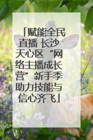 赋能全民直播 长沙天心区“网络主播成长营”新手季助力技能与信心齐飞