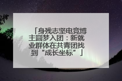 身残志坚电竞博主圆梦入团：新就业群体在共青团找到“成长坐标”