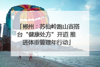 郴州：苏仙岭跑山赛搭台“健康处方”开道 推进体重管理年行动