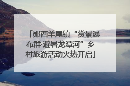 郧西羊尾镇“赏景瀑布群·避暑龙潭河”乡村旅游活动火热开启