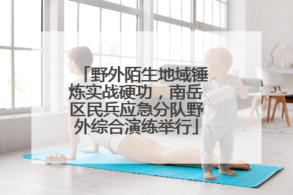 野外陌生地域锤炼实战硬功，南岳区民兵应急分队野外综合演练举行