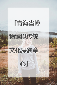 青海省博物馆以传统文化浸润童心