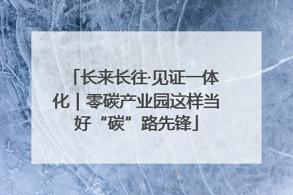 长来长往·见证一体化｜零碳产业园这样当好“碳”路先锋
