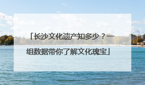 长沙文化遗产知多少？一组数据带你了解文化瑰宝