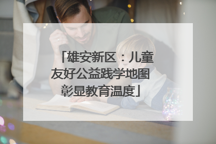 雄安新区：儿童友好公益践学地图彰显教育温度