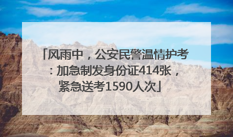 风雨中，公安民警温情护考：加急制发身份证414张，紧急送考1590人次