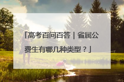 高考百问百答｜省属公费生有哪几种类型？