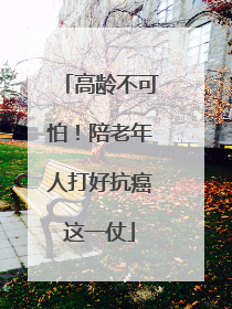 高龄不可怕！陪老年人打好抗癌这一仗