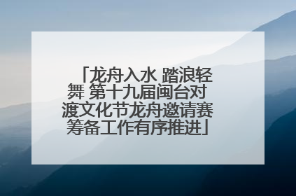 龙舟入水 踏浪轻舞 第十九届闽台对渡文化节龙舟邀请赛筹备工作有序推进