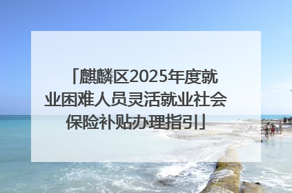 麒麟区2025年度就业困难人员灵活就业社会保险补贴办理指引