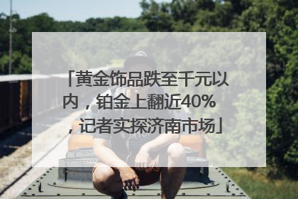 黄金饰品跌至千元以内，铂金上翻近40%，记者实探济南市场