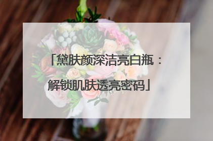 黛肤颜深洁亮白瓶：解锁肌肤透亮密码
