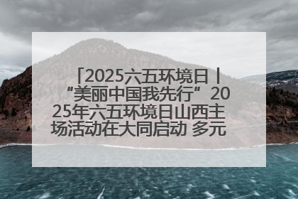 2025六五环境日丨“美丽中国我先行”2025年六五环境日山西主场活动在大同启动 多元形式绘就生态画卷