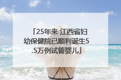 25年来 江西省妇幼保健院已顺利诞生5.5万例试管婴儿