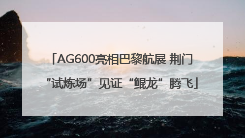 AG600亮相巴黎航展 荆门“试炼场”见证“鲲龙”腾飞